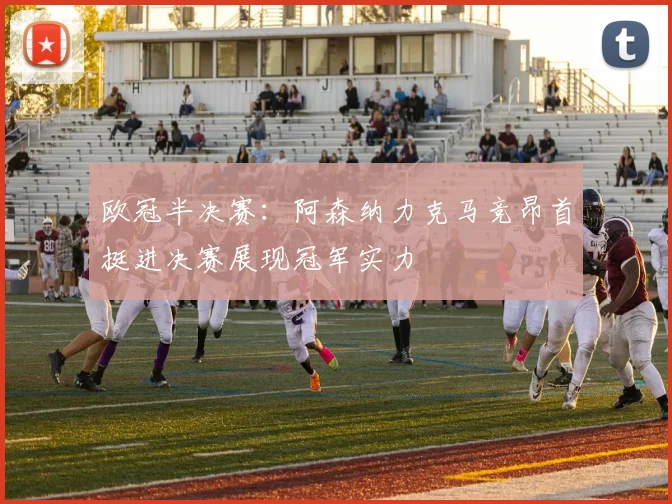 欧冠半决赛：阿森纳力克马竞昂首挺进决赛展现冠军实力