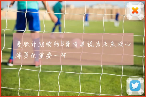 曼联计划续约B费将其视为未来核心球员的重要一环
