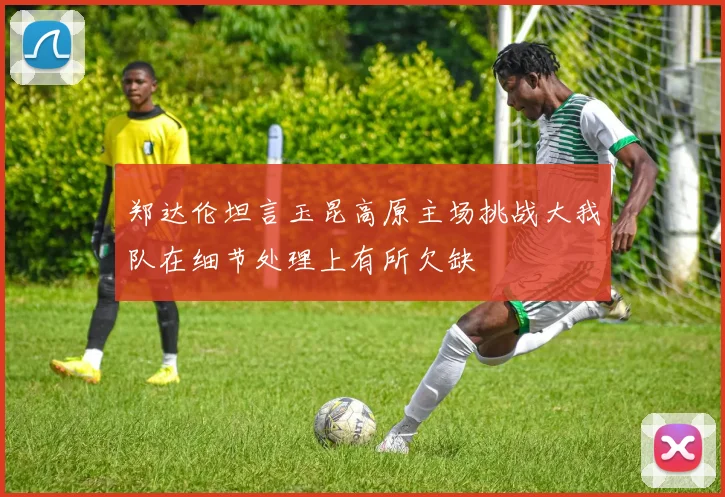 郑达伦坦言玉昆高原主场挑战大我队在细节处理上有所欠缺