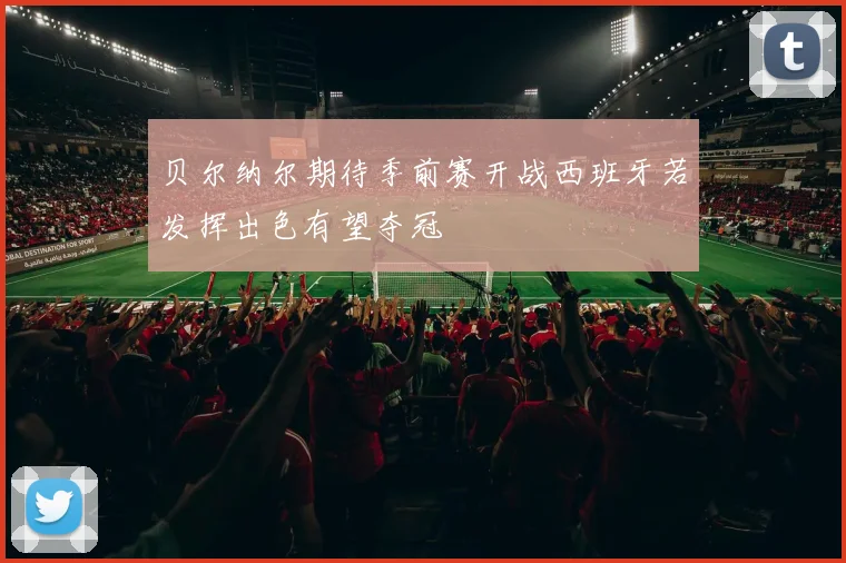 贝尔纳尔期待季前赛开战西班牙若发挥出色有望夺冠