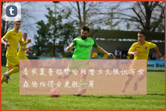 香农夏普称赞哈珀潜力无限但布伦森场均得分更胜一筹