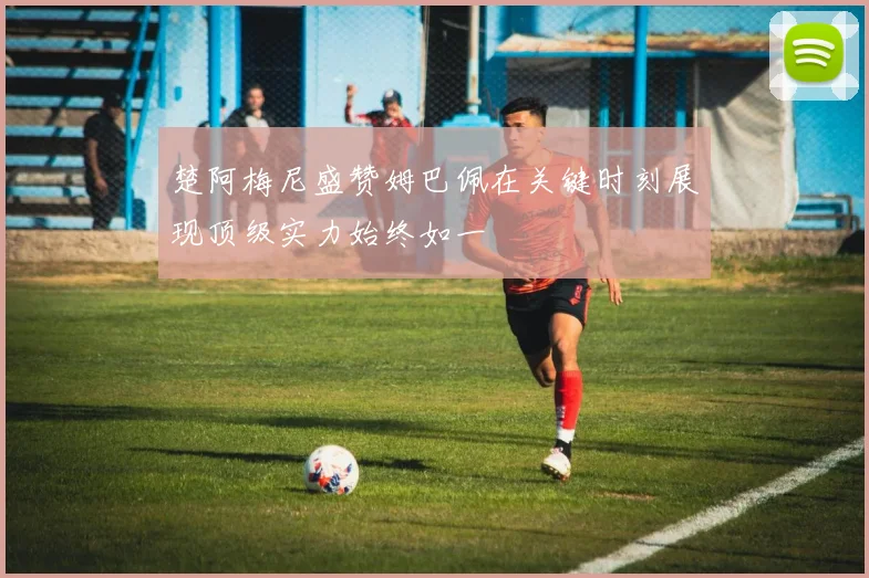 楚阿梅尼盛赞姆巴佩在关键时刻展现顶级实力始终如一