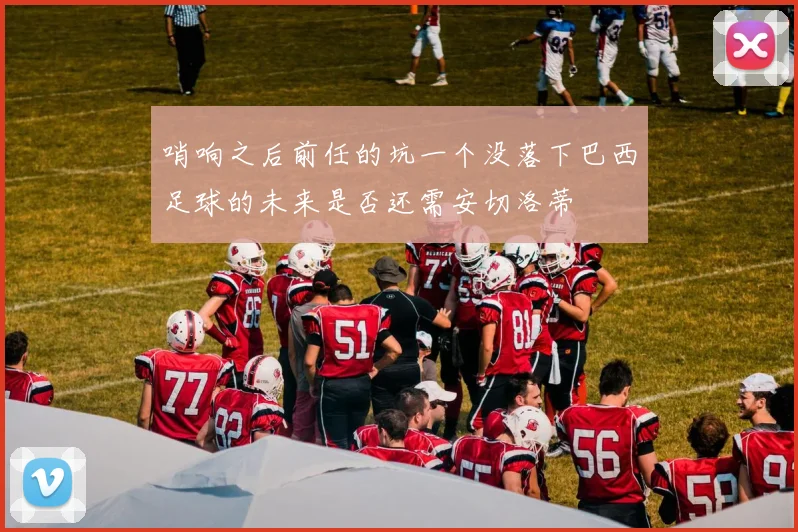 哨响之后前任的坑一个没落下巴西足球的未来是否还需安切洛蒂