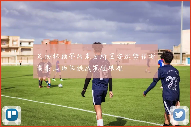 足协杯抽签结果分析国安运势佳海港泰山面临挑战赛程艰难