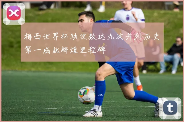 梅西世界杯助攻数达九次并列历史第一成就辉煌里程碑