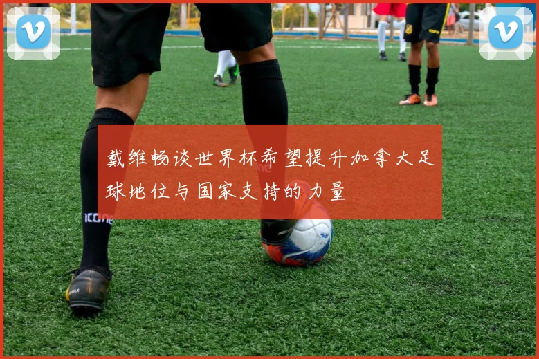 戴维畅谈世界杯希望提升加拿大足球地位与国家支持的力量