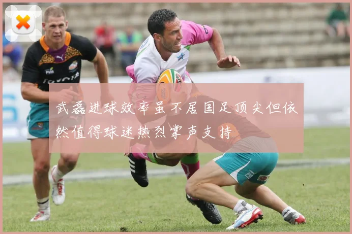 武磊进球效率虽不居国足顶尖但依然值得球迷热烈掌声支持