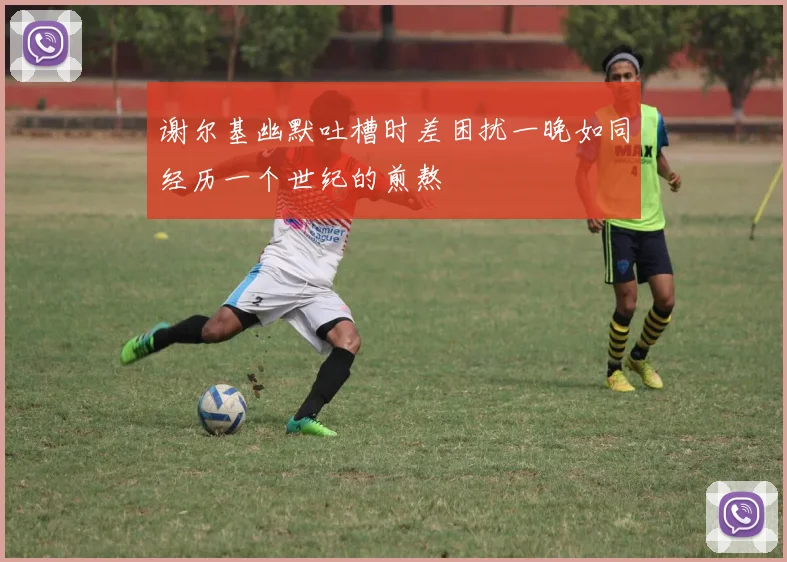 谢尔基幽默吐槽时差困扰一晚如同经历一个世纪的煎熬