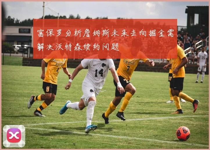 富保罗分析詹姆斯未来去向掘金需解决沃特森续约问题