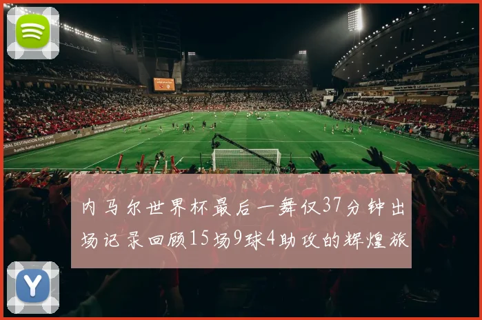 内马尔世界杯最后一舞仅37分钟出场记录回顾15场9球4助攻的辉煌旅程
