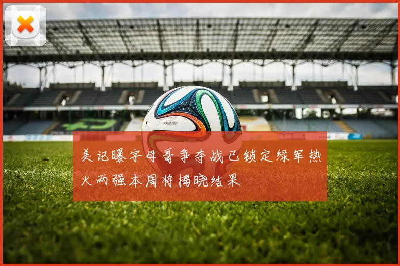 美记曝字母哥争夺战已锁定绿军热火两强本周将揭晓结果