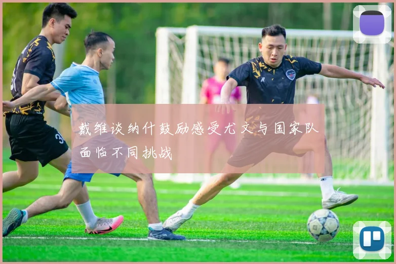 戴维谈纳什鼓励感受尤文与国家队面临不同挑战